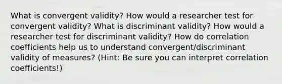 What is convergent validity? How would a researcher test for convergent validity? What is discriminant validity? How would a researcher test for discriminant validity? How do correlation coefficients help us to understand convergent/discriminant validity of measures? (Hint: Be sure you can interpret correlation coefficients!)