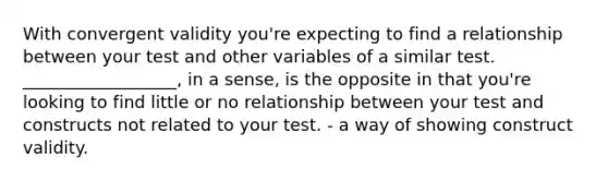 With convergent validity you're expecting to find a relationship between your test and other variables of a similar test. __________________, in a sense, is the opposite in that you're looking to find little or no relationship between your test and constructs not related to your test. - a way of showing construct validity.