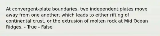 At convergent-plate boundaries, two independent plates move away from one another, which leads to either rifting of continental crust, or the extrusion of molten rock at Mid Ocean Ridges. - True - False