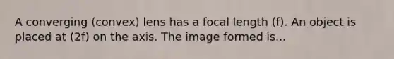 A converging (convex) lens has a focal length (f). An object is placed at (2f) on the axis. The image formed is...