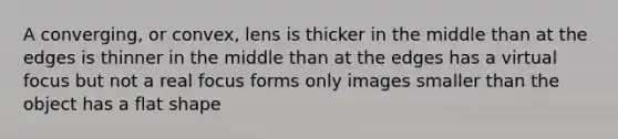 A converging, or convex, lens is thicker in the middle than at the edges is thinner in the middle than at the edges has a virtual focus but not a real focus forms only images smaller than the object has a flat shape