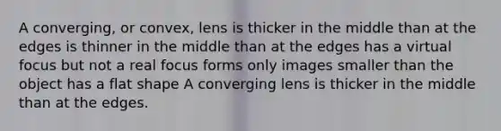 A converging, or convex, lens is thicker in the middle than at the edges is thinner in the middle than at the edges has a virtual focus but not a real focus forms only images smaller than the object has a flat shape A converging lens is thicker in the middle than at the edges.