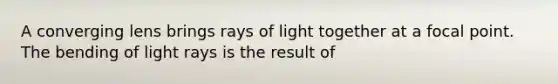 A converging lens brings rays of light together at a focal point. The bending of light rays is the result of