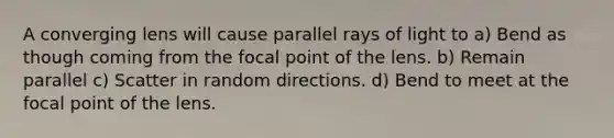 A converging lens will cause parallel rays of light to a) Bend as though coming from the focal point of the lens. b) Remain parallel c) Scatter in random directions. d) Bend to meet at the focal point of the lens.