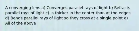 A converging lens a) Converges parallel rays of light b) Refracts parallel rays of light c) Is thicker in the center than at the edges d) Bends parallel rays of light so they cross at a single point e) All of the above