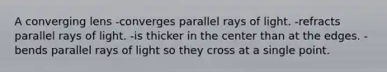 A converging lens -converges parallel rays of light. -refracts parallel rays of light. -is thicker in the center than at the edges. -bends parallel rays of light so they cross at a single point.