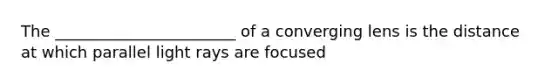 The _______________________ of a converging lens is the distance at which parallel light rays are focused