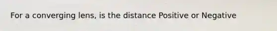 For a converging lens, is the distance Positive or Negative