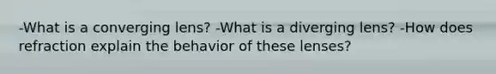 -What is a converging lens? -What is a diverging lens? -How does refraction explain the behavior of these lenses?