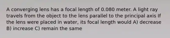 A converging lens has a focal length of 0.080 meter. A light ray travels from the object to the lens parallel to the principal axis If the lens were placed in water, its focal length would A) decrease B) increase C) remain the same