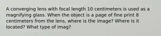 A converging lens with focal length 10 centimeters is used as a magnifying glass. When the object is a page of fine print 8 centimeters from the lens, where is the image? Where is it located? What type of imag?