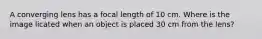 A converging lens has a focal length of 10 cm. Where is the image licated when an object is placed 30 cm from the lens?