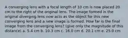 A converging lens with a focal length of 10 cm is now placed 20 cm to the right of the original lens. The image formed in the original diverging lens now acts as the object for this new converging lens and a new image is formed. How far is the final image from the converging lens? (give only the magnitude of this distance) a. 5.4 cm b. 10.3 cm c. 16.0 cm d. 20.1 cm e. 25.0 cm