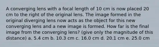 A converging lens with a focal length of 10 cm is now placed 20 cm to the right of the original lens. The image formed in the original diverging lens now acts as the object for this new converging lens and a new image is formed. How far is the final image from the converging lens? (give only the magnitude of this distance) a. 5.4 cm b. 10.3 cm c. 16.0 cm d. 20.1 cm e. 25.0 cm