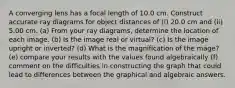 A converging lens has a focal length of 10.0 cm. Construct accurate ray diagrams for object distances of (i) 20.0 cm and (ii) 5.00 cm. (a) From your ray diagrams, determine the location of each image. (b) Is the image real or virtual? (c) Is the image upright or inverted? (d) What is the magnification of the mage? (e) compare your results with the values found algebraically (f) comment on the difficulties in constructing the graph that could lead to differences between the graphical and algebraic answers.