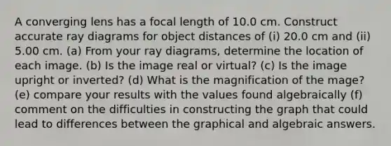 A converging lens has a focal length of 10.0 cm. Construct accurate ray diagrams for object distances of (i) 20.0 cm and (ii) 5.00 cm. (a) From your ray diagrams, determine the location of each image. (b) Is the image real or virtual? (c) Is the image upright or inverted? (d) What is the magnification of the mage? (e) compare your results with the values found algebraically (f) comment on the difficulties in constructing the graph that could lead to differences between the graphical and algebraic answers.