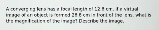 A converging lens has a focal length of 12.6 cm. If a virtual image of an object is formed 26.8 cm in front of the lens, what is the magnification of the image? Describe the image.