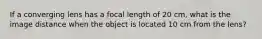 If a converging lens has a focal length of 20 cm, what is the image distance when the object is located 10 cm from the lens?