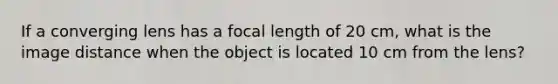 If a converging lens has a focal length of 20 cm, what is the image distance when the object is located 10 cm from the lens?