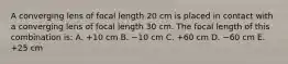 A converging lens of focal length 20 cm is placed in contact with a converging lens of focal length 30 cm. The focal length of this combination is: A. +10 cm B. −10 cm C. +60 cm D. −60 cm E. +25 cm