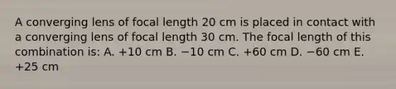 A converging lens of focal length 20 cm is placed in contact with a converging lens of focal length 30 cm. The focal length of this combination is: A. +10 cm B. −10 cm C. +60 cm D. −60 cm E. +25 cm