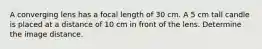 A converging lens has a focal length of 30 cm. A 5 cm tall candle is placed at a distance of 10 cm in front of the lens. Determine the image distance.