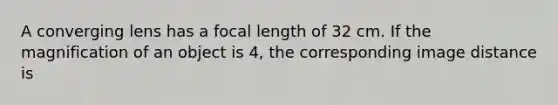 A converging lens has a focal length of 32 cm. If the magnification of an object is 4, the corresponding image distance is