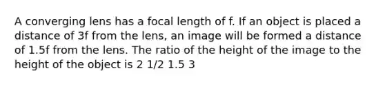 A converging lens has a focal length of f. If an object is placed a distance of 3f from the lens, an image will be formed a distance of 1.5f from the lens. The ratio of the height of the image to the height of the object is 2 1/2 1.5 3