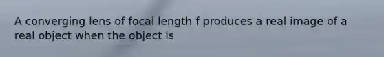 A converging lens of focal length f produces a real image of a real object when the object is