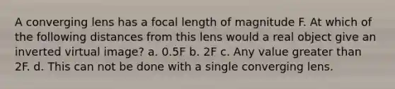 A converging lens has a focal length of magnitude F. At which of the following distances from this lens would a real object give an inverted virtual image? a. 0.5F b. 2F c. Any value greater than 2F. d. This can not be done with a single converging lens.