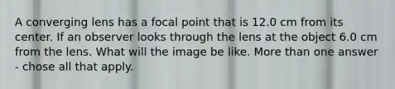 A converging lens has a focal point that is 12.0 cm from its center. If an observer looks through the lens at the object 6.0 cm from the lens. What will the image be like. <a href='https://www.questionai.com/knowledge/keWHlEPx42-more-than' class='anchor-knowledge'>more than</a> one answer - chose all that apply.