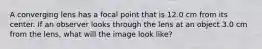 A converging lens has a focal point that is 12.0 cm from its center. If an observer looks through the lens at an object 3.0 cm from the lens, what will the image look like?