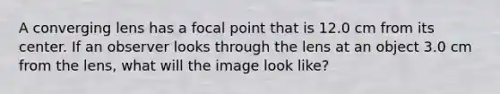 A converging lens has a focal point that is 12.0 cm from its center. If an observer looks through the lens at an object 3.0 cm from the lens, what will the image look like?