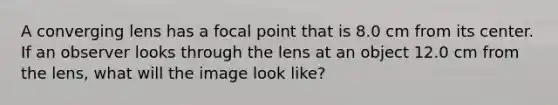 A converging lens has a focal point that is 8.0 cm from its center. If an observer looks through the lens at an object 12.0 cm from the lens, what will the image look like?