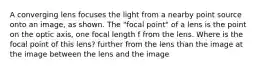 A converging lens focuses the light from a nearby point source onto an image, as shown. The "focal point" of a lens is the point on the optic axis, one focal length f from the lens. Where is the focal point of this lens? further from the lens than the image at the image between the lens and the image