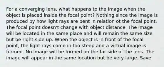 For a converging lens, what happens to the image when the object is placed inside the focal point? Nothing since the image is produced by how light rays are bent in relation ot the focal point. The focal point doesn't change with object distance. The image will be located in the same place and will remain the same size but be right-side up. When the object is in front of the focal point, the light rays come in too steep and a virtual image is formed. No image will be formed on the far side of the lens. The image will appear in the same location but be very large. Save