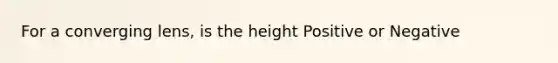 For a converging lens, is the height Positive or Negative