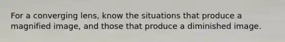 For a converging lens, know the situations that produce a magnified image, and those that produce a diminished image.