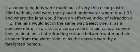 If a converging lens were made out of very thin clear plastic filled with air, and were then placed underwater where n = 1.33 and where the lens would have an effective index of refraction n = 1, the lens would act in the same way Select one: a. as a concave mirror in air. b. as a concave lens in air. c. as a convex lens in air. d. as a flat refracting surface between water and air as seen from the water side. e. as the glasses worn by a farsighted person.