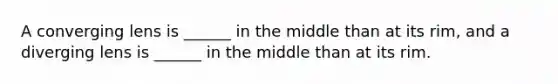 A converging lens is ______ in the middle than at its rim, and a diverging lens is ______ in the middle than at its rim.