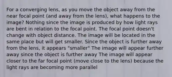 For a converging lens, as you move the object away from the near focal point (and away from the lens), what happens to the image? Nothing since the image is produced by how light rays are bent in relation to the focal point. The focal point doesn't change with object distance. The image will be located in the same place but will get smaller. Since the object is further away from the lens, it appears "smaller" The image will appear further away since the object is further away The image will appear closer to the far focal point (move close to the lens) because the light rays are becoming more parallel