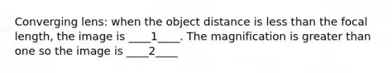 Converging lens: when the object distance is less than the focal length, the image is ____1____. The magnification is greater than one so the image is ____2____