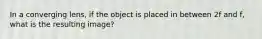 In a converging lens, if the object is placed in between 2f and f, what is the resulting image?