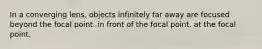 In a converging lens, objects infinitely far away are focused beyond the focal point. in front of the focal point. at the focal point.