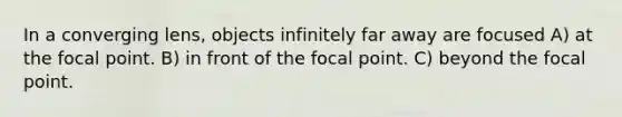 In a converging lens, objects infinitely far away are focused A) at the focal point. B) in front of the focal point. C) beyond the focal point.