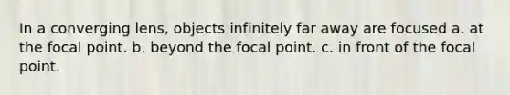 In a converging lens, objects infinitely far away are focused a. at the focal point. b. beyond the focal point. c. in front of the focal point.