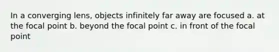 In a converging lens, objects infinitely far away are focused a. at the focal point b. beyond the focal point c. in front of the focal point