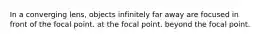 In a converging lens, objects infinitely far away are focused in front of the focal point. at the focal point. beyond the focal point.