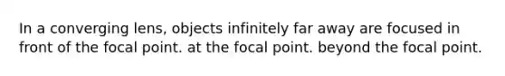 In a converging lens, objects infinitely far away are focused in front of the focal point. at the focal point. beyond the focal point.