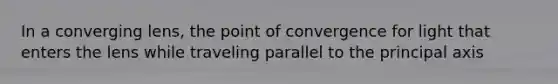 In a converging lens, the point of convergence for light that enters the lens while traveling parallel to the principal axis